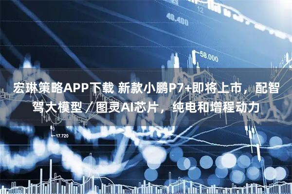 宏琳策略APP下载 新款小鹏P7+即将上市，配智驾大模型／图灵AI芯片，纯电和增程动力