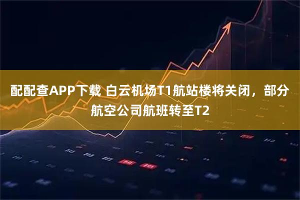 配配查APP下载 白云机场T1航站楼将关闭，部分航空公司航班转至T2