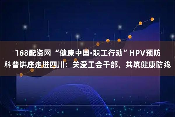 168配资网 “健康中国·职工行动”HPV预防科普讲座走进四川：关爱工会干部，共筑健康防线
