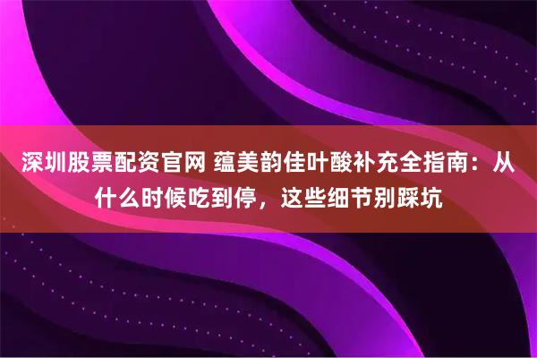 深圳股票配资官网 蕴美韵佳叶酸补充全指南：从什么时候吃到停，这些细节别踩坑