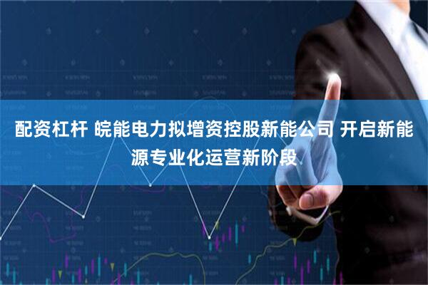 配资杠杆 皖能电力拟增资控股新能公司 开启新能源专业化运营新阶段