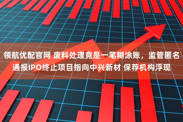 领航优配官网 废料处理竟是一笔糊涂账，监管匿名通报IPO终止项目指向中兴新材 保荐机构浮现