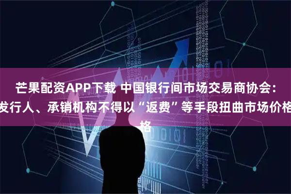 芒果配资APP下载 中国银行间市场交易商协会：发行人、承销机构不得以“返费”等手段扭曲市场价格
