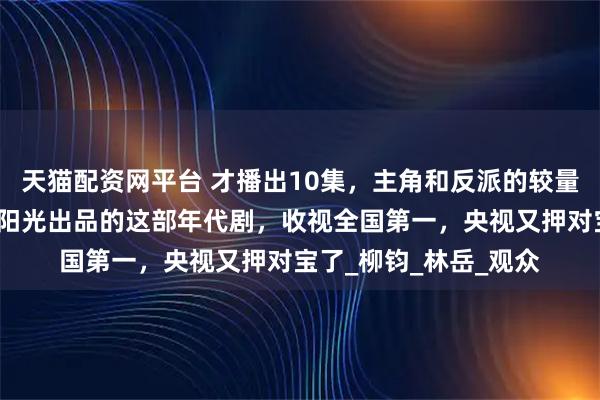 天猫配资网平台 才播出10集，主角和反派的较量就这样刺激了？正午阳光出品的这部年代剧，收视全国第一，央视又押对宝了_柳钧_林岳_观众