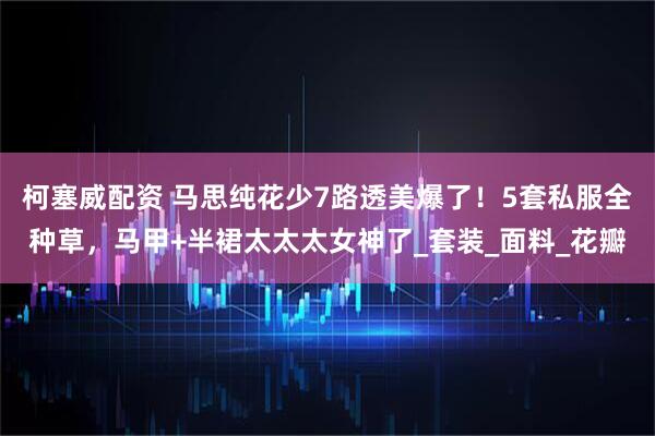 柯塞威配资 马思纯花少7路透美爆了！5套私服全种草，马甲+半裙太太太女神了_套装_面料_花瓣