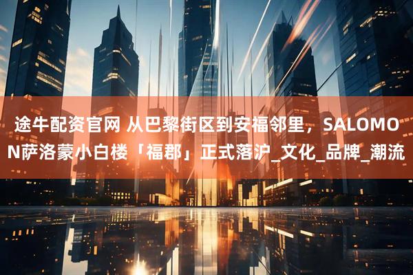 途牛配资官网 从巴黎街区到安福邻里，SALOMON萨洛蒙小白楼「福郡」正式落沪_文化_品牌_潮流