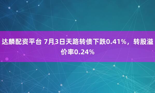 达麟配资平台 7月3日天路转债下跌0.41%，转股溢价率0.24%