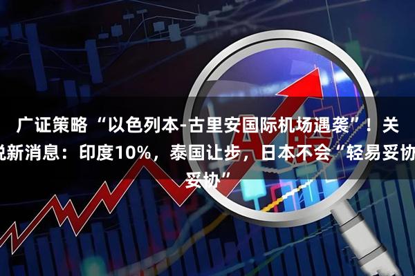 广证策略 “以色列本-古里安国际机场遇袭”！关税新消息：印度10%，泰国让步，日本不会“轻易妥协”
