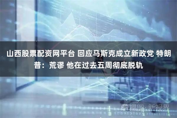 山西股票配资网平台 回应马斯克成立新政党 特朗普：荒谬 他在过去五周彻底脱轨
