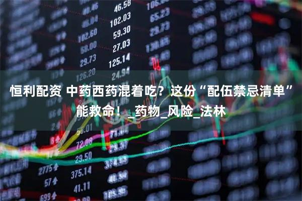 恒利配资 中药西药混着吃？这份“配伍禁忌清单”能救命！_药物_风险_法林