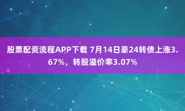 股票配资流程APP下载 7月14日豪24转债上涨3.67%，转股溢价率3.07%
