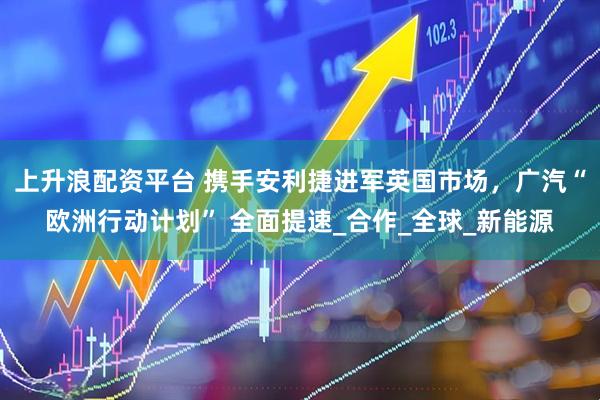 上升浪配资平台 携手安利捷进军英国市场，广汽“欧洲行动计划” 全面提速_合作_全球_新能源