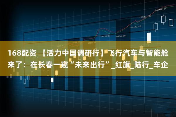 168配资 【活力中国调研行】飞行汽车与智能舱来了：在长春一窥“未来出行”_红旗_陆行_车企