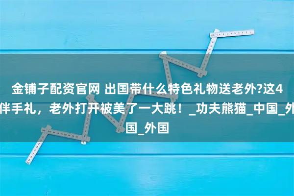 金铺子配资官网 出国带什么特色礼物送老外?这4款伴手礼，老外打开被美了一大跳！_功夫熊猫_中国_外国