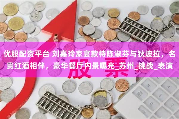 优股配资平台 刘嘉玲家宴款待陈淑芬与狄波拉,名贵红酒相伴,豪华餐厅内景曝光_苏州_挑战_表演