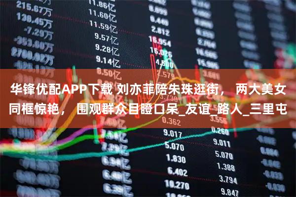 华锋优配APP下载 刘亦菲陪朱珠逛街， 两大美女同框惊艳， 围观群众目瞪口呆_友谊_路人_三里屯