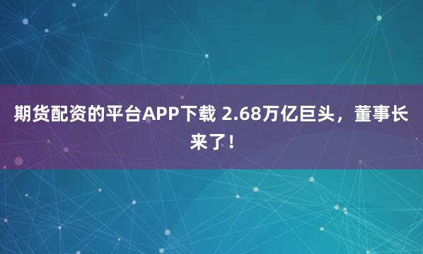 期货配资的平台APP下载 2.68万亿巨头,董事长来了!