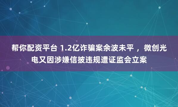 帮你配资平台 1.2亿诈骗案余波未平 ，微创光电又因涉嫌信披违规遭证监会立案