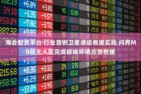 海会配资平台 行业首例卫星通话救援实践 问界M9在无人区完成极端环境应急救援