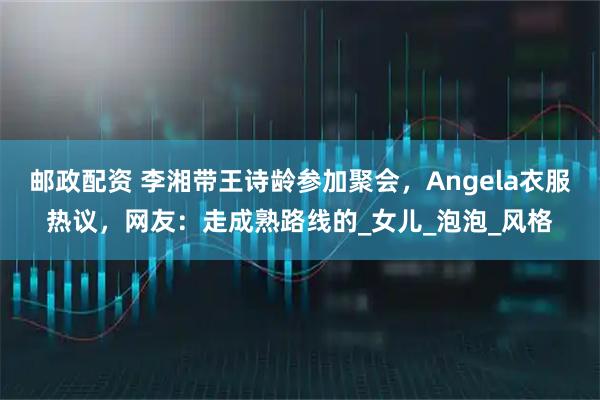 邮政配资 李湘带王诗龄参加聚会，Angela衣服热议，网友：走成熟路线的_女儿_泡泡_风格