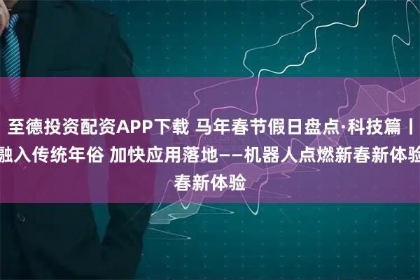 至德投资配资APP下载 马年春节假日盘点·科技篇丨融入传统年俗 加快应用落地——机器人点燃新春新体验