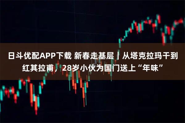 日斗优配APP下载 新春走基层｜从塔克拉玛干到红其拉甫，28岁小伙为国门送上“年味”