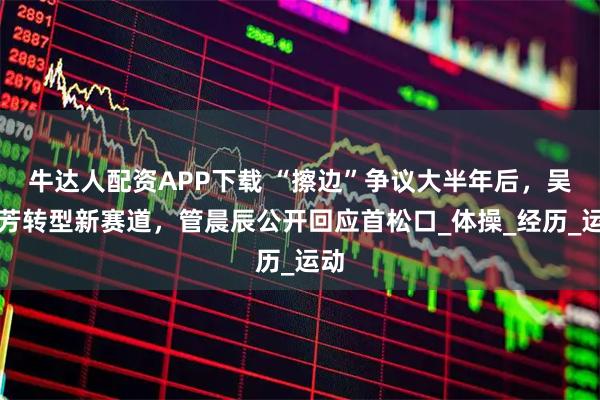 牛达人配资APP下载 “擦边”争议大半年后,吴柳芳转型新赛道,管晨辰公开回应首松口_体操_经历_运动