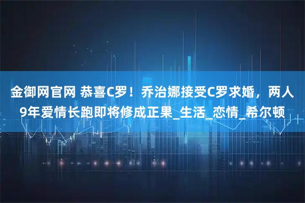 金御网官网 恭喜C罗！乔治娜接受C罗求婚，两人9年爱情长跑即将修成正果_生活_恋情_希尔顿
