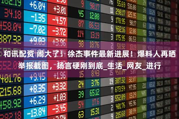 和讯配资 闹大了!徐杰事件最新进展!爆料人再晒举报截图,扬言硬刚到底_生活_网友_进行