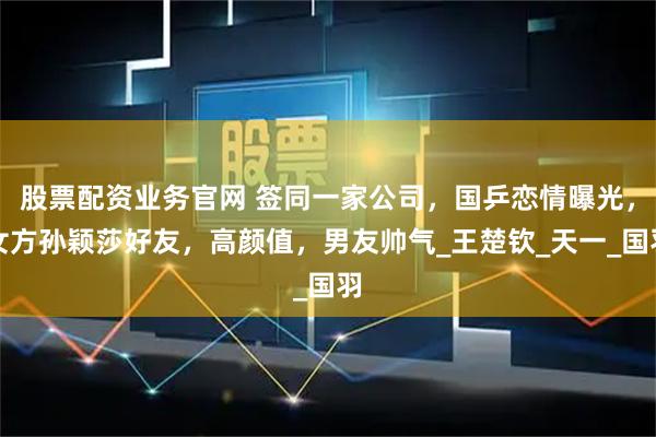 股票配资业务官网 签同一家公司，国乒恋情曝光，女方孙颖莎好友，高颜值，男友帅气_王楚钦_天一_国羽