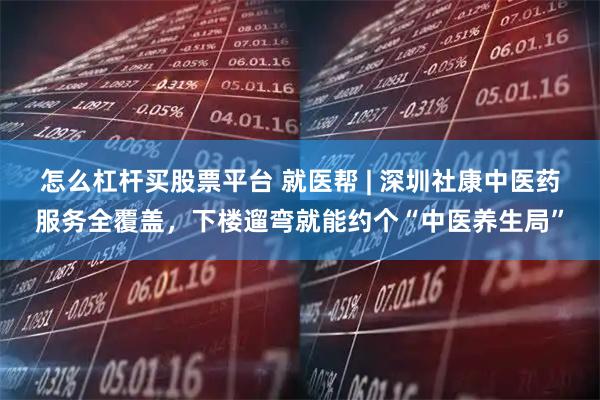 怎么杠杆买股票平台 就医帮 | 深圳社康中医药服务全覆盖,下楼遛弯就能约个“中医养生局”