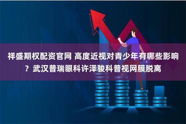 祥盛期权配资官网 高度近视对青少年有哪些影响?武汉普瑞眼科许泽骏科普视网膜脱离