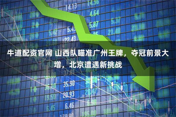 牛道配资官网 山西队瞄准广州王牌,夺冠前景大增,北京遭遇新挑战