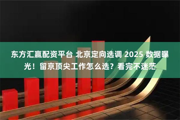 东方汇赢配资平台 北京定向选调 2025 数据曝光!留京顶尖工作怎么选?看完不迷茫