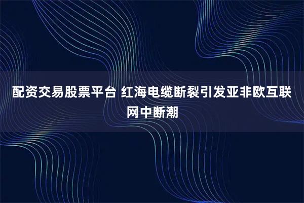 配资交易股票平台 红海电缆断裂引发亚非欧互联网中断潮