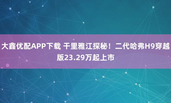 大鑫优配APP下载 干里雅江探秘！二代哈弗H9穿越版23.29万起上市