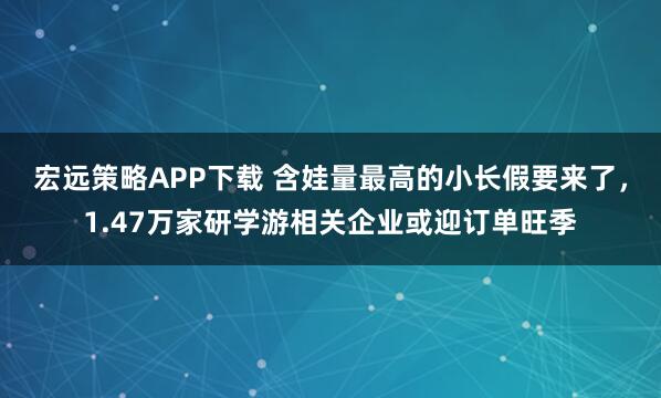 宏远策略APP下载 含娃量最高的小长假要来了，1.47万家研学游相关企业或迎订单旺季