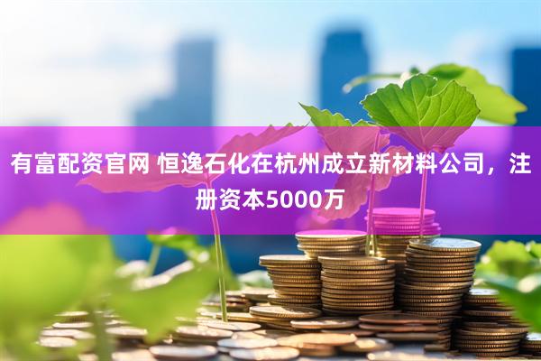 有富配资官网 恒逸石化在杭州成立新材料公司，注册资本5000万
