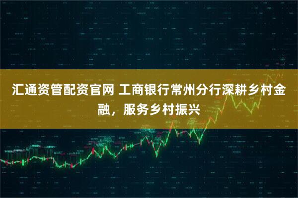 汇通资管配资官网 工商银行常州分行深耕乡村金融,服务乡村振兴