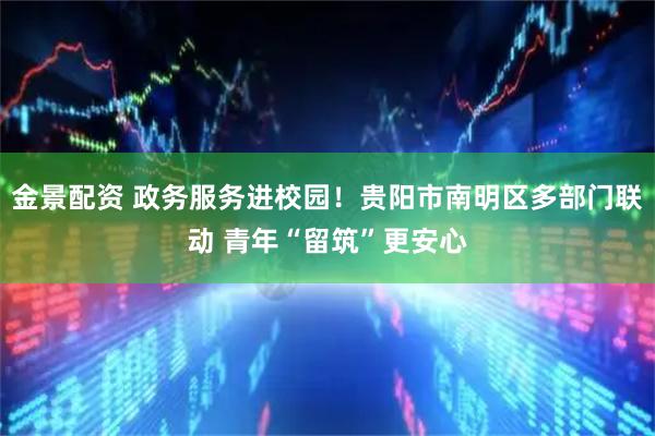 金景配资 政务服务进校园！贵阳市南明区多部门联动 青年“留筑”更安心